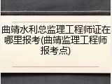 曲靖水利总监理工程师证在哪里报考(曲靖监理工程师报考点)