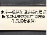 枣庄一级消防设施操作员证报考具体要求(枣庄消防操作员报考条件)