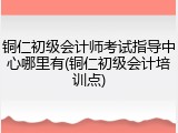 铜仁初级会计师考试指导中心哪里有(铜仁初级会计培训点)