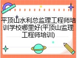 平顶山水利总监理工程师培训学校哪里好(平顶山监理工程师培训)