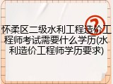 怀柔区二级水利工程造价工程师考试需要什么学历(水利造价工程师学历要求)