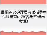 吕梁养老护理员考试指导中心哪里有(吕梁养老护理员考点)