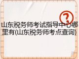 山东税务师考试指导中心哪里有(山东税务师考点查询)