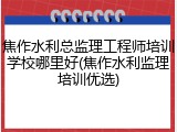 焦作水利总监理工程师培训学校哪里好(焦作水利监理培训优选)