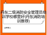 丹东二级消防安全管理员培训学校哪里好(丹东消防培训推荐)