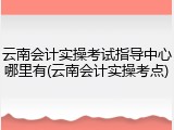 云南会计实操考试指导中心哪里有(云南会计实操考点)