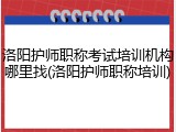 洛阳护师职称考试培训机构哪里找(洛阳护师职称培训)