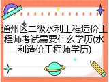 通州区二级水利工程造价工程师考试需要什么学历(水利造价工程师学历)