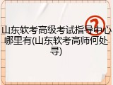 山东软考高级考试指导中心哪里有(山东软考高师何处寻)