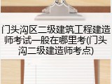 门头沟区二级建筑工程建造师考试一般在哪里考(门头沟二级建造师考点)