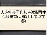 大连社会工作师考试指导中心哪里有(大连社工考点在哪)