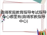 曲靖家庭教育指导考试指导中心哪里有(曲靖家教指导中心)