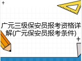 广元三级保安员报考资格详解(广元保安员报考条件)