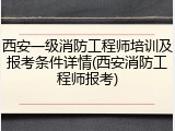 西安一级消防工程师培训及报考条件详情(西安消防工程师报考)