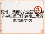 锦州二级消防安全管理员培训学校哪里好(锦州二级消防培训学校)