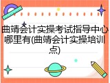 曲靖会计实操考试指导中心哪里有(曲靖会计实操培训点)