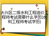 大兴区二级水利工程造价工程师考试需要什么学历(水利工程师考试学历)