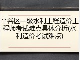 平谷区一级水利工程造价工程师考试难点具体分析(水利造价考试难点)