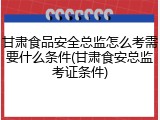甘肃食品安全总监怎么考需要什么条件(甘肃食安总监考证条件)