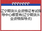 辽宁期货从业资格证考试指导中心哪里有(辽宁期货从业资格指导点)