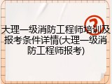 大理一级消防工程师培训及报考条件详情(大理一级消防工程师报考)