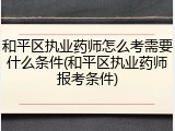 和平区执业药师怎么考需要什么条件(和平区执业药师报考条件)