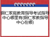 铜仁家庭教育指导考试指导中心哪里有(铜仁家教指导中心在哪)