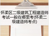 怀柔区二级建筑工程建造师考试一般在哪里考(怀柔二级建造师考点)
