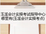 玉溪会计实操考试指导中心哪里有(玉溪会计实操考点)