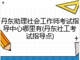 丹东助理社会工作师考试指导中心哪里有(丹东社工考试指导点)