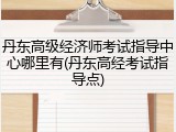 丹东高级经济师考试指导中心哪里有(丹东高经考试指导点)