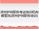 滨州护师职称考试培训机构哪里找(滨州护师职称培训)