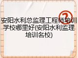 安阳水利总监理工程师培训学校哪里好(安阳水利监理培训名校)