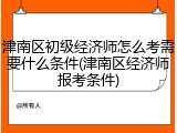 津南区初级经济师怎么考需要什么条件(津南区经济师报考条件)