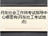 丹东社会工作师考试指导中心哪里有(丹东社工考试地点)