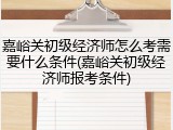 嘉峪关初级经济师怎么考需要什么条件(嘉峪关初级经济师报考条件)
