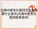 北海中医专长医师怎么考需要什么条件(北海中医专长医师报考条件)