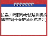 长春护师职称考试培训机构哪里找(长春护师职称培训)