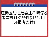 红桥区助理社会工作师怎么考需要什么条件(红桥社工师报考条件)