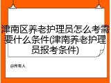津南区养老护理员怎么考需要什么条件(津南养老护理员报考条件)
