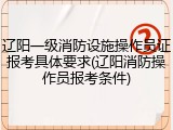 辽阳一级消防设施操作员证报考具体要求(辽阳消防操作员报考条件)