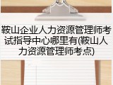 鞍山企业人力资源管理师考试指导中心哪里有(鞍山人力资源管理师考点)