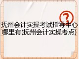 抚州会计实操考试指导中心哪里有(抚州会计实操考点)