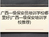 广西一级保安员培训学校哪里好(广西一级保安培训学校推荐)