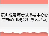鞍山税务师考试指导中心哪里有(鞍山税务师考试地点)