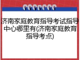济南家庭教育指导考试指导中心哪里有(济南家庭教育指导考点)