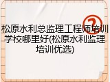 松原水利总监理工程师培训学校哪里好(松原水利监理培训优选)