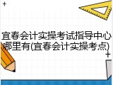 宜春会计实操考试指导中心哪里有(宜春会计实操考点)