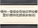 梧州一级保安员培训学校哪里好(梧州优质保安培训)