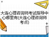 大连心理咨询师考试指导中心哪里有(大连心理咨询师考点)